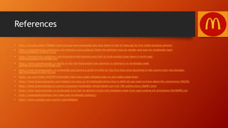 References
• https://qz.com/india/1058465/want-to-know-why-mcdonalds-may-shut-down-in-half-of-india-ask-its-first-indian-business-partner/
• https://economictimes.indiatimes.com/industry/cons-products/food/why-delhiites-have-to-wander-and-wait-for-mcdonalds-meal-
now/articleshow/59360373.cms
• https://timesofindia.indiatimes.com/business/india-business/over-half-of-mcds-outlets-close-down-in-north-east-
india/articleshow/62246480.cms
• https://www.businessinsider.in/battle-of-the-fast-food-brands-how-dominos-is-cashing-in-on-mcdonalds-weak-
position/articleshow/63518208.cms
• https://www.businessinsider.in/mcdonalds-just-earned-a-profit-in-india-for-the-first-time-since-launching-in-the-country-over-two-decades-
ago/articleshow/67266716.cms
• https://qz.com/india/1243529/mcdonalds-india-menu-adds-chatpata-naan-to-woo-indian-taste-buds/
• https://www.financialexpress.com/industry/as-many-as-43-mcdonalds-stores-shut-in-delhi-all-you-want-to-know-about-the-controversy/742236/
• https://www.businesstoday.in/current/corporate/mcdonalds-vikram-bakshi-cprl-nclt-169-outlets/story/266961.html
• https://www.businessinsider.in/mcdonalds-is-to-fuel-its-delivery-trucks-with-biodiesel-made-from-used-cooking-oil/articleshow/65106990.cms
• https://expandedramblings.com/index.php/mcdonalds-statistics/
• https://www.youtube.com/watch?v=pKu1kQVplrg
 