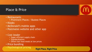 Place & Price
• Restaurants
• Prominent Places / Busiest Places
• Kiosks
• McDonald’s mobile apps
• Postmates website and other app
• Cost leader
• Super efficient supply chain
• Standardization
• Offers fast food meals at low prices
• Price bundling
• Psychological pricing
Right Place, Right Price
 
