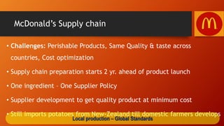 McDonald’s Supply chain
• Challenges: Perishable Products, Same Quality & taste across
countries, Cost optimization
• Supply chain preparation starts 2 yr. ahead of product launch
• One ingredient – One Supplier Policy
• Supplier development to get quality product at minimum cost
• Still imports potatoes from New-Zealand till domestic farmers develops
Local production – Global Standards
 
