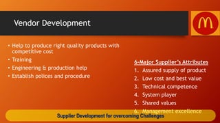 Vendor Development
• Help to produce right quality products with
competitive cost
• Training
• Engineering & production help
• Establish polices and procedure
6-Major Supplier’s Attributes
1. Assured supply of product
2. Low cost and best value
3. Technical competence
4. System player
5. Shared values
6. Management excellence
Supplier Development for overcoming Challenges
 