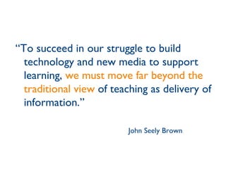 “ To succeed in our struggle to build technology and new media to support learning,  we must move far beyond the traditional view  of teaching as delivery of information.” John Seely Brown 