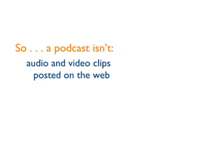 So . . . a podcast isn’t: audio and video clips posted on the web 