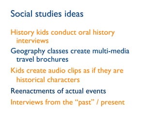 Social studies ideas History kids conduct oral history interviews Geography classes create multi-media travel brochures Kids create audio clips as if they are historical characters Reenactments of actual events Interviews from the “past” / present 