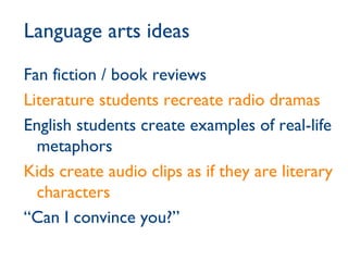 Language arts ideas Fan fiction / book reviews Literature students recreate radio dramas English students create examples of real-life metaphors Kids create audio clips as if they are literary characters  “ Can I convince you?” 