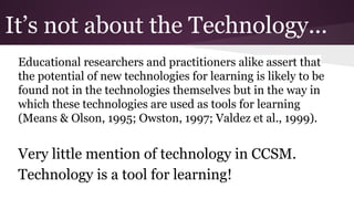 It’s not about the Technology...
Educational researchers and practitioners alike assert that
the potential of new technologies for learning is likely to be
found not in the technologies themselves but in the way in
which these technologies are used as tools for learning
(Means & Olson, 1995; Owston, 1997; Valdez et al., 1999).

Very little mention of technology in CCSM.
Technology is a tool for learning!

 