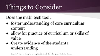 Things to Consider
Does the math tech tool:
● foster understanding of core curriculum
content
● allow for practice of curriculum or skills of
value
● Create evidence of the students
understanding
You don't have to bring in an elephant to teach the color grey. -Madeline Hunter

 