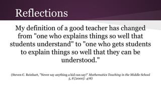 Reflections
My definition of a good teacher has changed
from "one who explains things so well that
students understand" to "one who gets students
to explain things so well that they can be
understood."
(Steven C. Reinhart, "Never say anything a kid can say!" Mathematics Teaching in the Middle School
5, 8 [2000]: 478)

 
