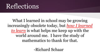 Reflections
What I learned in school may be growing
increasingly obsolete today, but how I learned
to learn is what helps me keep up with the
world around me. I have the study of
mathematics to thank for that.
-Richard Schaar

 