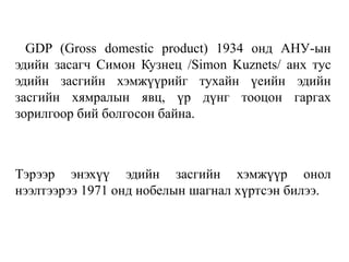 GDP (Gross domestic product) 1934 онд АНУ-ын
эдийн засагч Симон Кузнец /Simon Kuznets/ анх тус
эдийн засгийн хэмжүүрийг тухайн үеийн эдийн
засгийн хямралын явц, үр дүнг тооцон гаргах
зорилгоор бий болгосон байна.
Тэрээр энэхүү эдийн засгийн хэмжүүр онол
нээлтээрээ 1971 онд нобелын шагнал хүртсэн билээ.
 