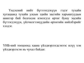 Үндэсний нийт бүтэээгдэхүүн гэдэг тухайн
хугацаанд тухайн улсын эдийн засгийн харъяатуудын
шинээр бий болгосон нэмэгдэл өртөг буюу эцсийн
бүтээгдэхүүн, үйлчилгээнүүдийн өртөгийн нийлбэрийг
хэлдэг.
ҮНБ-ний тооцоонд хаана үйлдвэрлэгдсэнээс илүү хэн
үйлдвэрлэсэн нь чухал байдаг.
 