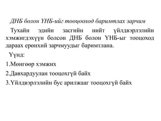 ДНБ болон ҮНБ-ийг тооцооход баримтлах зарчим
Тухайн эдийн засгийн нийт үйлдвэрлэлийн
хэмжигдэхүүн болсон ДНБ болон ҮНБ-ыг тооцоход
дараах ерөнхий зарчмуудыг баримтлана.
Үүнд:
1.Мөнгөөр хэмжих
2.Давхардуулан тооцохгүй байх
3.Үйлдвэрлэлийн бус арилжааг тооцохгүй байх
 