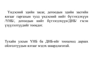 Үндэсний эдийн засаг, дотоодын эдийн засгийн
ялгааг гаргахын тулд үндэсний нийт бүтээгдэхүүн
/ҮНБ/, дотоодын нийт бүтээгдэхүүн/ДНБ/ гэсэн
үзүүлэлтүүдийг тооцдог.
Тухайн улсын ҮНБ ба ДНБ-ийг тооцоход дараах
ойлголтуудын ялгааг мэдэх шаардлагатай.
 