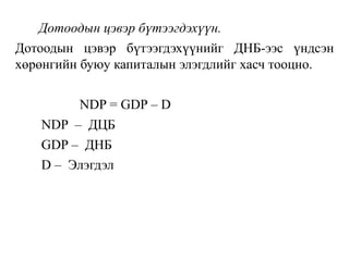Дотоодын цэвэр бүтээгдэхүүн.
Дотоодын цэвэр бүтээгдэхүүнийг ДНБ-ээс үндсэн
хөрөнгийн буюу капиталын элэгдлийг хасч тооцно.
NDP = GDP – D
NDP – ДЦБ
GDP – ДНБ
D – Элэгдэл
 