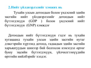 2.Нийт үйлдвэрлэлийг хэмжих нь
Тухайн улсын дотоодын болон үндэсний эдийн
засгийн нийт үйлдвэрлэлийг дотоодын нийт
бүтээгдэхүүн (GDP ) болон үндэсний нийт
бүтээгдэхүүн (GNP) хэмждэг
Дотоодын нийт бүтээгдэхүүн гэдэг нь тухайн
хугацаанд тухайн улсын эдийн засгийн нутаг
дэвсгэрийн хүрээнд дотоод, гадаадын эдийн засгийн
харъяатуудын шинээр бий болгосон нэмэгдэл өртөг
буюу эцсийн бүтээгдэхүүн, үйлчилгээнүүдийн
өртгийн нийлбэрийг хэлдэг.
 