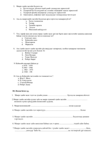 5. Макро эдийн засгийн бодлого нь:
a. Бүтээгдэхүүн, үйлчилгээний үнийг зохицуулах зорилготой
b. Тодорхой бүтээгдэхүүний зах зээлийн тэнцвэрийг хангах зорилготой
c. Тодорхой өрхийн амьжиргааг дээшлүүлэх зорилготой
d. Ажилгүйдэл, инфляци зэрэг асуудлуудыг зохицуулахад чиглэгддэг
6. Аль нь макроэдийн засгийн бодлогын арга хэрэгсэлд хамаарахгүй вэ?
a. Хатуу төлөвлөгөө
b. Татвар
c. Төсвийн зарлага
d. Зээллэг
e. Мөнгөний нийлүүлэлт
7. Үнэ, тариф маш уян хатан учраас эдийн засаг үргэлж бүрэн ажил эрхлэлтийн түвшинд ажиллаж
байдаг хэмээн онолын аль чиглэл номлодог вэ?
a. Сонгодог онол
b. Кейнсийн онол
c. Монетаризм
d. Марксизм
8. Аль эдийн засагч эдийн засгийн үйл явцуудыг загварчлах, холбоо хамаарлыг математик
үндэслэлтэйгээр авч үзэх болсон бэ
a. Жеймс Стьюарт
b. Леон Вальрас
c. Томас Мальтус
d. Роберт Барро
9. Кейнсийн амьдарч байсан үе
а.1876 – 1938
b.1883 – 1946
c. 1903 – 1975
d. 1920 – 198
10. Аль нь Кейнсийн чиглэлийн гол төлөөлөгч вэ ?
a. Жон С. Милл
b. П. Самуэльсон
c. Станлей Фишер
d. Роберт Лукас
III. Нөхөж бичнэ үү.
1. Макро эдийн засаг гэдэг нь тухайн улсын………………………….. бүхэлд нь хамарсан ойлголт
2.Макро эдийн засгийн судлах зүйл нь макро түвшний эдийн засгийн ……………………………
нөлөөлөх хүчин зүйлүүдийн нөлөөллийг судална.
3. Макроэкономиксийг .................................................................................. ялгаж судалдаг
4. Макро эдийн засгийн гол зорилтууд...................................................................... болно
5. Макро эдийн засгийн …........................................................................... бодлогоор дамжин
хэрэгждэг.
6. Макро эдийн засаг сайн ажиллаж байвал аль ч орны .............................төдий сайн байна.
7.Макро эдийн засгийн удирдлага сайтай бол тухайн эдийн засагт .................................бага,
.......................доогуур байх ба........................................................нь тогтвортой үргэлжилнэ.
 