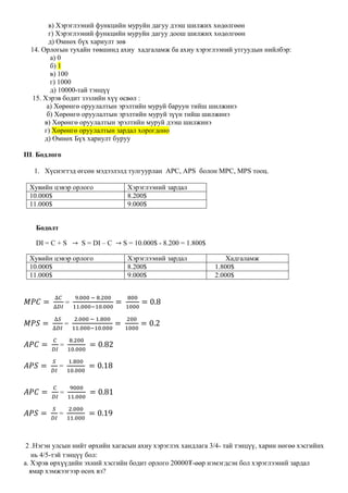 в) Хэрэглээний функцийн муруйн дагуу дээш шилжих хөдөлгөөн
г) Хэрэглээний функцийн муруйн дагуу доош шилжих хөдөлгөөн
д) Өмнөх бүх хариулт зөв
14. Орлогын тухайн төвшинд ахиу хадгаламж ба ахиу хэрэглээний утгуудын нийлбэр:
а) 0
б) 1
в) 100
г) 1000
д) 10000-тай тэнцүү
15. Хэрэв бодит зээлийн хүү өсвөл :
а) Хөрөнгө оруулалтын эрэлтийн муруй баруун тийш шилжинэ
б) Хөрөнгө оруулалтын эрэлтийн муруй зүүн тийш шилжинэ
в) Хөрөнгө оруулалтын эрэлтийн муруй дээш шилжинэ
г) Хөрөнгө оруулалтын зардал хорогдоно
д) Өмнөх Бүх хариулт буруу
III. Бодлого
1. Хүснэгтэд өгсөн мэдээлэлд тулгуурлан APC, APS болон МPC, МPS тооц.
Хувийн цэвэр орлого Хэрэглээний зардал
10.000$ 8.200$
11.000$ 9.000$
Бодолт
DI = C + S → S = DI – C → S = 10.000$ - 8.200 = 1.800$
Хувийн цэвэр орлого Хэрэглээний зардал Хадгаламж
10.000$ 8.200$ 1.800$
11.000$ 9.000$ 2.000$
𝑀𝑃𝐶 =
∆𝐶
∆𝐷𝐼
=
9.000 − 8.200
11.000−10.000
=
800
1000
= 0.8
𝑀𝑃𝑆 =
∆𝑆
∆𝐷𝐼
=
2.000 − 1.800
11.000−10.000
=
200
1000
= 0.2
𝐴𝑃𝐶 =
𝐶
𝐷𝐼
=
8.200
10.000
= 0.82
𝐴𝑃𝑆 =
𝑆
𝐷𝐼
=
1.800
10.000
= 0.18
𝐴𝑃𝐶 =
𝐶
𝐷𝐼
=
9000
11.000
= 0.81
𝐴𝑃𝑆 =
𝑆
𝐷𝐼
=
2.000
11.000
= 0.19
2 .Нэгэн улсын нийт өрхийн хагасын ахиу хэрэглэх хандлага 3/4- тай тэнцүү, харин нөгөө хэсгийнх
нь 4/5-тэй тэнцүү бол:
а. Хэрэв өрхүүдийн эхний хэсгийн бодит орлого 20000₮-өөр нэмэгдсэн бол хэрэглээний зардал
ямар хэмжээгээр өсөх вэ?
 