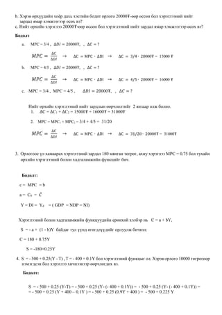 b. Хэрэв өрхүүдийн хоёр дахь хэсгийн бодит орлого 20000₮-өөр өссөн бол хэрэглээний нийт
зардал ямар хэмжээгээр өсөх вэ?
c. Нийт өрхийн хэрэглээ 20000₮-өөр өссөн бол хэрэглээний нийт зардал ямар хэмжээгээр өсөх вэ?
Бодолт
a. MPC = 3/4 , ∆𝐷𝐼 = 20000₮, , ∆𝐶 = ?
𝑀𝑃𝐶 =
∆𝐶
∆𝐷𝐼
→ ∆C = MPC ∙ ∆DI → ∆C = 3/4 ∙ 20000₮ = 15000 ₮
b. MPC = 4/5 , ∆𝐷𝐼 = 20000₮, , ∆𝐶 = ?
𝑀𝑃𝐶 =
∆𝐶
∆𝐷𝐼
→ ∆C = MPC ∙ ∆DI → ∆C = 4/5 ∙ 20000₮ = 16000 ₮
c. MPC = 3/4 , MPC = 4/5 , ∆𝐷𝐼 = 20000₮, , ∆𝐶 = ?
Нийт өрхийн хэрэглээний нийт зардлын өөрчлөлтийг 2 янзаар олж болно.
1. ∆C = ∆C1 + ∆C2 = 15000₮ + 16000₮ = 31000₮
2. MPC = MPC1 + MPC2 = 3/4 + 4/5 = 31/20
𝑀𝑃𝐶 =
∆𝐶
∆𝐷𝐼
→ ∆C = MPC ∙ ∆DI → ∆C = 31/20 ∙ 20000₮ = 31000₮
3. Орлогоос үл хамаарах хэрэглээний зардал 180 мянган төгрөг, ахиу хэрэглээ МРС = 0.75 бол тухайн
өрхийн хэрэглээний болон хадгаламжийн функцийг бич.
Бодолт:
c = MPC = b
a = C0 = 𝐶̅
Y = DI = Yd = ( GDP = NDP = NI)
Хэрэглээний болон хадгаламжийн функцуудийн ерөнхий хэлбэр нь С = а + bY,
S = - а + (1 - b)Y байдаг тул үүнд өгөгдлүүдийг орлуулж бичвэл:
С = 180 + 0.75Y
S = -180+0.25Y
4. S = - 500 + 0.25(Y - T) , T = - 400 + 0.1Y бол хэрэглээний функцыг ол. Хэрэв орлого 10000 төгрөгөөр
нэмэгдсэн бол хэрэглээ хичнээнээр өөрчлөгдөх вэ.
Бодолт:
S = - 500 + 0.25 (Y-T) = - 500 + 0.25 (Y- (- 400 + 0.1Y)) = - 500 + 0.25 (Y- (- 400 + 0.1Y)) =
= - 500 + 0.25 (Y + 400 – 0.1Y ) = - 500 + 0.25 (0.9Y + 400 ) = - 500 + 0.225 Y
 