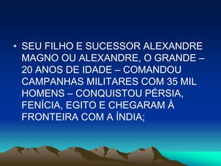 • SEU FILHO E SUCESSOR ALEXANDRE
  MAGNO OU ALEXANDRE, O GRANDE –
  20 ANOS DE IDADE – COMANDOU
  CAMPANHAS MILITARES COM 35 MIL
  HOMENS – CONQUISTOU PÉRSIA,
  FENÍCIA, EGITO E CHEGARAM À
  FRONTEIRA COM A ÍNDIA;
 