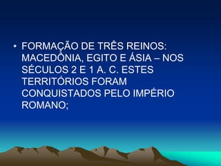 • FORMAÇÃO DE TRÊS REINOS:
  MACEDÔNIA, EGITO E ÁSIA – NOS
  SÉCULOS 2 E 1 A. C. ESTES
  TERRITÓRIOS FORAM
  CONQUISTADOS PELO IMPÉRIO
  ROMANO;
 