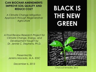 CAN BIOCHAR AMENDMENTS 
IMPROVE SOIL QUALITY AND 
REDUCE CO2? 
A Climate Change Mitigation 
Approach through Regenerative 
Agriculture 
Charcoal remedies, 2013 
A Final Review Research Project for 
Climate Change, Energy, and 
Development taught by 
Dr. Jennie C. Stephens, Ph.D. 
Presented By 
Jenkins Macedo, M.A. IDSC 
December 6, 2013 
BLACK IS 
THE NEW 
GREEN 
 