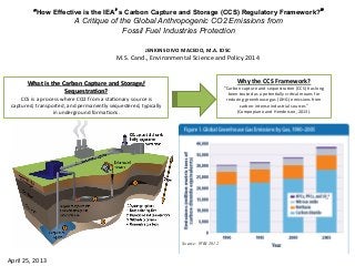 “How Effective is the IEA’s Carbon Capture and Storage (CCS) Regulatory Framework?”
A Critique of the Global Anthropogenic CO2 Emissions from
Fossil Fuel Industries Protection
JENKINS	
  DIVO	
  MACEDO,	
  M.A.	
  IDSC	
  
M.S.	
  Cand.,	
  Environmental	
  Science	
  and	
  Policy	
  2014	
  
What	
  is	
  the	
  Carbon	
  Capture	
  and	
  Storage/
SequestraAon?	
  
CCS	
  is	
  a	
  process	
  where	
  CO2	
  from	
  a	
  sta@onary	
  source	
  is	
  
captured,	
  transported,	
  and	
  permanently	
  sequestered,	
  typically	
  
in	
  underground	
  forma@ons.	
  	
  
Why	
  the	
  CCS	
  Framework?	
  
“Carbon	
  capture	
  and	
  sequestra@on	
  (CCS)	
  has	
  long	
  
been	
  touted	
  as	
  a	
  poten@ally	
  cri@cal	
  means	
  for	
  
reducing	
  greenhouse	
  gas	
  (GHG)	
  emissions	
  from	
  
carbon-­‐intense	
  industrial	
  sources”	
  	
  
(Campopiano	
  and	
  Henderson,	
  2013).	
  
Source: WRI 2012
April	
  25,	
  2013	
  
 