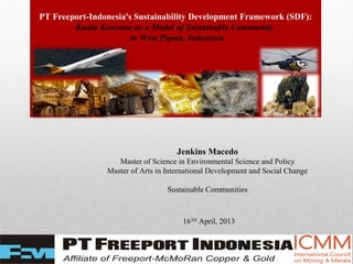 PT Freeport-Indonesia's Sustainability Development Framework (SDF):
Kuala Kencana as a Model of Sustainable Community
in West Papua, Indonesia
Jenkins Macedo
Master of Science in Environmental Science and Policy
Master of Arts in International Development and Social Change
Sustainable Communities
16TH
April, 2013
 