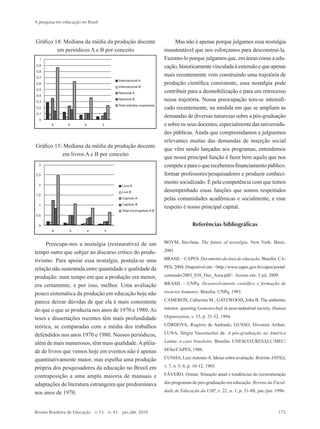 Gráfico 14: Mediana da média da produção docente
em periódicos A e B por conceito
Gráfico 15: Mediana da média da produção docente
em livros A e B por conceito
Preocupa-nos a nostalgia (restaurativa) de um
tempo outro que subjaz ao discurso crítico do produ-
tivismo. Para apoiar essa nostalgia, postula-se uma
relação não sustentada entre quantidade e qualidade da
produção: num tempo em que a produção era menor,
era certamente, e por isso, melhor. Uma avaliação
pouco sistemática da produção em educação hoje não
parece deixar dúvidas de que ela é mais consistente
do que o que se produzia nos anos de 1970 e 1980.As
teses e dissertações recentes têm mais profundidade
teórica, se comparadas com a média dos trabalhos
defendidos nos anos 1970 e 1980. Nossos periódicos,
além de mais numerosos, têm mais qualidade.Aplêia-
de de livros que vemos hoje em eventos não é apenas
quantitativamente maior, mas espelha uma produção
própria dos pesquisadores da educação no Brasil em
contraposição a uma ampla maioria de manuais e
adaptações de literatura estrangeira que predominava
nos anos de 1970.
Mas não é apenas porque julgamos essa nostalgia
insustentável que nos esforçamos para desconstruí-la.
Fazemo-lo porque julgamos que, em áreas como a edu-
cação,historicamentevinculadaàextensãoequeapenas
mais recentemente vem construindo uma trajetória de
produção científica consistente, essa nostalgia pode
contribuir para a desmobilização e para um retrocesso
nessa trajetória. Nossa preocupação tem-se intensifi-
cado recentemente, na medida em que se ampliam as
demandas de diversas naturezas sobre a pós-graduação
e sobre os seus docentes, especialmente das universida-
des públicas. Ainda que compreendamos e julguemos
relevantes muitas das demandas de inserção social
que vêm sendo lançadas aos programas, entendemos
que nossa principal função é fazer bem aquilo que nos
competeeparaoquerecebemosfinanciamentopúblico:
formar professores/pesquisadores e produzir conheci-
mento socializado. É pela competência com que temos
desempenhado essas funções que somos respeitados
pelas comunidades acadêmicas e socialmente, e esse
respeito é nosso principal capital.
Referências bibliográficas
BOYM, Stevlana. The future of nostalgia. New York: Basic,
2001.
BRASIL– CAPES. Documento da área de educação. Brasília: CA-
PES, 2004. Disponível em: <http://www.capes.gov.br/capes/portal/
conteudo/2003_038_Doc_Area.pdf>. Acesso em: 3 jul. 2009.
BRASIL – CNPq. Desenvolvimento científico e formação de
recursos humanos. Brasília: CNPq, 1983.
CAMERON, Catherine M.; GATEWOOD, John B. The authentic
interior: questing Gemeinschaft in post-industrial society. Human
Organization, v. 53, p. 21-32, 1994.
CÓRDOVA, Rogério de Andrade; GUSSO, Divonzir Arthur;
LUNA, Sérgio Vasconcelos de. A pós-graduação na América
Latina: o caso brasileiro. Brasília: UNESCO/CRESALC/MEC/
SESu/CAPES, 1986.
CUNHA, LuizAntonioA. Ideias sobre avaliação. Boletim ANPEd,
v. 7, n. 5, 6, p. 10-12, 1985.
FÁVERO, Osmar. Situação atual e tendências de reestruturação
dos programas de pós-graduação em educação. Revista da Facul-
dade de Educação da USP, v. 22, n. 1, p. 51-88, jan./jun. 1996.
A pesquisa em educação no Brasil
Revista Brasileira de Educação  v. 15  n. 43  jan./abr. 2010	 175
2prova-mioloRBE.indd 175 17/5/2010 10:12:40
 