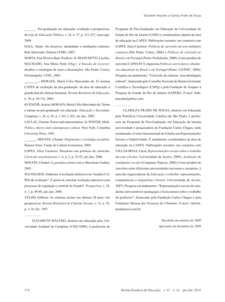 _______. Pós-graduação em educação: avaliação e perspectivas.
Revista de Educação Pública, v. 18, n. 37, p. 311-327, maio/ago.
2009.
HALL, Stuart. Da diáspora: identidades e mediações culturais.
Belo Horizonte: Editora UFMG, 2003.
HORTA, José Silvério Baía. Prefácio. In: BIANCHETTI, Lucídio;
MACHADO, Ana Maria Netto (Org.). A bússola do escrever:
desafios e estratégias de teses e dissertações. São Paulo: Cortez;
Florianópolis: UFSC, 2002.
________.; MORAES, Maria Célia Marcondes de. O sistema
CAPES de avaliação da pós-graduação: da área de educação à
grande área de ciências humanas. Revista Brasileira de Educação,
n. 30, p. 95-116, 2005.
KUENZER,Acácia; MORAES, Maria Célia Marcondes de.Temas
e tramas na pós-graduação em educação. Educação e Sociedade,
Campinas, v. 26, n. 93, p. 1.341-1.362, set./dez. 2005.
LACLAU, Ernesto. Power and representation. In: POSTER, Mark.
Politics, theory and contemporary culture. New York: Columbia
University Press, 1993.
_______; MOUFFE, Chantal. Hegemonia y estratégia socialista.
Buenos Aires: Fondo de Cultura Económica, 2004.
LOPES, Alice Casimiro. Discursos nas políticas de currículo.
Currículo sem fronteiras, v. 6, n. 2, p. 33-52, jul./dez. 2006.
MOUFFE, Chantal. La paradoxa democrática. Barcelona: Gedisa,
2003.
SGUISSARDI, Valdemar. A avaliação defensiva no “modelo CA-
PES de avaliação”. É possível conciliar avaliação educativa com
processos de regulação e controle do Estado?. Perspectiva, v. 24,
n. 1, p. 49-88, jan./jun. 2006.
VELHO, Gilberto. As ciências sociais nos últimos 20 anos: três
perspectivas. Revista Brasileira de Ciências Sociais, v. 12, n. 35,
p. 1-18, fev. 1997.
ELIZABETH MACEDO, doutora em educação pela Uni-
versidade Estadual de Campinas (UNICAMP), é professora do
Programa de Pós-Graduação em Educação da Universidade do
Estado do Rio de Janeiro (UERJ) e coordenadora adjunta da área
de educação na CAPES. Publicações recentes: em coautoria com
LOPES, Alice Casimiro. Políticas de currículo em seus múltiplos
contextos (São Paulo: Cortez, 2006) e Políticas de currículo no
Brasil e em Portugal (Porto: Profedições, 2008). Como produto de
convênio CAPES/FCT, organizou Políticas curriculares e dinâmi-
cas educativas no Brasil e em Portugal (Porto: LIVPSIC, 2008).
Pesquisa em andamento: “Currículo de ciências: uma abordagem
cultural”, financiado pelo Conselho Nacional de Desenvolvimento
Científico e Tecnológico (CNPq) e pela Fundação de Amparo à
Pesquisa do Estado do Rio de Janeiro (FAPERJ). E-mail: beth-
macedo@pobox.com
CLARILZA PRADO DE SOUSA, doutora em Educação
pela Pontifícia Universidade Católica da São Paulo, é profes-
sora do Programa de Pós-Graduação em Educação da mesma
universidade e pesquisadora da Fundação Carlos Chagas, onde
coordenada o Centro Internacional de Estudos em Representações
Sociais e Subjetividade. É atualmente coordenadora da área de
educação na CAPES. Publicações recentes: em coautoria com
VILLAS-BOAS, Lúcia, Representações sociais sobre o trabalho
docente (Aveiro: Universidade de Aveiro, 2009), Avaliação do
rendimento escolar (Campinas: Papirus, 2008). Como produto de
convênio entre diferentes universidades nacionais e europeias, é
uma das organizadoras de Educação e trabalho: representações,
competências e trajectórias (Aveiro: Universidade de Aveiro,
2007). Pesquisa em andamento: “Representações sociais de estu-
dantes universitários (pedagogia e licenciatura) sobre o trabalho
do professor”, financiado pela Fundação Carlos Chagas e pela
Fondation Maison des Sciences de l’Homme. E-mail: clarilza.
prado@uol.com.br
Recebido em outubro de 2009
Aprovado em dezembro de 2009
Elizabeth Macedo e Clarilza Prado de Sousa
176	 Revista Brasileira de Educação  v. 15  n. 43  jan./abr. 2010
2prova-mioloRBE.indd 176 17/5/2010 10:12:40
 