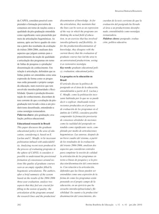 da CAPES, considera possível com-
preender a formação provisória de
consensos em torno de noções como a
qualidade da pós-graduação entendida
como significante vazio preenchido por
meio de articulações hegemônicas. As
autoras, após um breve quadro do siste-
ma a partir dos resultados da avaliação
do triênio 2004-2006, analisam dois
aspectos que julgam centrais para o
preenchimento da noção de qualidade:
a articulação dos programas em torno
de linhas de pesquisa e a produção/
disseminação do conhecimento. Em
relação à articulação, defendem que as
linhas podem ser entendidas como uma
expressão da forma como os progra-
mas estão pensando o próprio campo
da educação, num exercício que tem
envolvido interdisciplinaridade e flexi-
bilidade. Quanto à produção/dissemi-
nação do conhecimento, discordam de
tese corrente de que a avaliação da pós-
graduação tem levado a área a um pro-
dutivismo desenfreado, entendendo-a
como nostalgia restauradora.
Palavras-chave: pós-graduação; ava-
liação; política educacional.
Educational research in Brazil
This paper discusses the graduate
educational policy in the area of edu-
cation, considering it, based on E.
Laclau and C. Mouffe, to be incessant
politization imbued with undecidabil-
ity. Analyzing recent texts produced in
the process of evaluating programs in
the sphere of CAPES, it considers it
possible to understand the provisional
formation of consensuses around no-
tions like quality of graduate courses
seen as an empty signifier filled by
hegemonic articulations. The authors,
after a brief summary of the system
based on the results of the 2004-2006
three-year evaluation, analyze two
aspects that they feel are crucial for
filling in the notion of quality: the
articulation of the programs around
the research lines and the production/
dissemination of knowledge. As for
the articulation, they maintain that
the lines can be seen as an expression
of the way in which the programs are
thinking the actual field of educa-
tion, in an exercise that has involved
interdisciplinarity and flexibility. As
for the production/dissemination of
knowledge, they disagree with the
current theory that the evaluation of
graduate courses has led the area to
an unrestrained productivism, seeing
it as restorative nostalgia.
Key words: graduate educational poli-
cy; evaluation; educational policy.
La pesquisa en la educación en
Brasil
El artículo discute la política de
postgrado en el área de la educación,
entendiéndola a partir de E. Laclau y
C. Mouffe, como la politización ince-
sante habitada por lo que no se puede
decir o explicar. Analizando textos
recientes producidos en el proceso
de evaluación de los programas en el
ámbito de CAPES, considera posible
comprender la formación provisoria
de consensos alrededor de nociones
como la cualidad del postgrado en-
tendido como significante vacío, com-
pletado por medio de articulaciones
hegemónicas. Las autoras, después de
un breve cuadro del sistema, a partir
de los resultados de la evaluación
del trienio 2004-2006, analizan dos
aspectos que consideran centrales
para completar la noción de calidad:
la articulación de los programas en
torno a líneas de pesquisa y a la pro-
ducción/diseminación del conocimien-
to. Con relación a la articulación,
defienden que las líneas pueden ser
entendidas como una expresión de la
forma de como los programas están
pensando en el propio campo de la
educación, en un ejercicio que ha
envuelto interdisciplinariedad y fle-
xibilidad. En cuanto a la producción/
diseminación del conocimiento, dis-
cuerdan de la tesis corriente de que la
evaluación del postgrado ha llevado
al área a un productivismo desenfre-
nado, entendiéndola como nostalgia
restauradora.
Palabras claves: postgrado; evalua-
ción; política educativa.
Paolo Nosella
A pesquisa em educação: um balanço
da produção dos programas de pós-
graduação
A pós-graduação no Brasil foi criada
no ano de 1965. Antes disso, a pro-
dução das pesquisas em educação
pouco se desenvolvia em instituições
universitárias. Duas características
fundamentais qualificam as pesquisas
produzidas nos programas de pós-gra-
duação em educação de 1965 a 1985: a
escolarização da produção da pesquisa,
decorrência da institucionalização da
pós-graduação, e o desenvolvimento
de um forte pensamento crítico, como
reação aos governos militares. Os
anos de 1985 até hoje se caracterizam
pela consolidação e expansão da pós-
graduação e as pesquisas desse período
são teoricamente marcadas pela cha-
mada crise dos paradigmas. Muitos
pesquisadores, criticando os estudos
sobre sociedade e educação, por não
conseguirem abarcar a complexidade e
a diversidade do real, partiram para a
proposta de um pluralismo epistemoló-
gico e temático, privilegiando o estudo
de objetos singulares. O desafio teórico
hoje é articular o particular escolar
(dado empírico) com o movimento
geral da história (totalidade). Há tam-
bém outros desafios, como aprimorar
o texto ou a “narração” dos relatórios,
modificar a avaliação dos programas de
pós-graduação em educação feita pela
CAPES e institucionalizar a pesquisa
nas novas universidades do país.
Palavras-chave: educação; pesquisa;
programas de pós-graduação em edu-
cação; avaliação.
202	 Revista Brasileira de Educação  v. 15  n. 43  jan./abr. 2010
Resumos/Abstracts/Resumens
2prova-mioloRBE.indd 202 17/5/2010 10:12:42
 