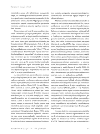 permitindo o pensar sobre a história e a passagem do
tempo, ela também pode assumir contornos restaura-
tivos, celebrando romanticamente um passado vivido
apenas como fantasia presente. O perigo da nostalgia
restaurativa é maquiar a própria nostalgia, apresentada
como uma tentativa de recuperar algo tido como ver-
dade absoluta.
Nossa postura está longe de uma nostalgia restau-
rativa. Entendemos que a pós-graduação e a pesquisa
na área de educação, ao longo dos últimos trinta anos,
viveu intensa consolidação, que pode ser percebida,
entre outros fatores, pela ampliação das demandas por
financiamento em diferentes agências. Trata-se de uma
trajetória comum a outras áreas das ciências sociais e
das humanidades que, como ressalta Velho (1997), por
vezes faz parecer desestruturação, o que é uma “sau-
dável vitalidade da comunidade” científica na compe-
tição por recursos que não foram ampliados na mesma
medida em que aumentaram as demandas. Segundo
esse autor (idem, p. 5), a maior institucionalização
do sistema provocou algum desconforto pela maior
competitividade por recursos, mas foi “absolutamente
crucial para que a pesquisa propriamente dita desse um
salto” e as áreas consolidassem-se.
Ao mesmo tempo em que reconhecemos enormes
avanços da pós-graduação em geral e da área de edu-
cação em particular, corroboramos algumas críticas à
política de pós-graduação que vêm sendo apresentadas
em diferentes análises (Horta, 2002; Horta & Moraes,
2005; Kuenzer & Moraes, 2005; Sguissardi, 2006;
Fávero, 2009). Consideramos, no entanto, que a maio-
ria delas opera com um modelo de política em que as
principais ações são localizadas no espaço do Estado,
tratando as esferas não governamentais apenas como
reativas. Assim, as ações do Estado são criticadas e,
mesmo quando o conceito de Estado assume uma
perspectiva gramsciana de Estado ampliado, a inde-
pendência material relativa entre sociedade política e
sociedade civil é negligenciada (Lopes, 2006). Ainda
assim, vemos nesses trabalhos importante contribui-
ção para pensar a pós-graduação, especialmente em
função de serem construídos a partir de um mosaico
de vivências de seus autores nesse sistema. Permitem-
nos, portanto, acompanhar um pouco mais de perto o
cotidiano dessa discussão em espaços-tempos de que
não participamos.
Alternativamente, temos entendido (em estudos do
campo do currículo) que a saturação total dos espaços
cotidianos é impossível, não importa quão intensos
sejam os mecanismos de controle impostos por glo-
balismos econômicos e autoritarismos políticos (Hall,
2003). Esse entendimento não implica desvalorizar
o Estado como constituinte das políticas, assumindo
posturas relativistas, mas entendê-lo como uma articu-
lação, entre várias, de discursos que lutam por espaço
(Laclau & Mouffe, 2004). Aqui tomamos discurso
numa perspectiva pós-estrutural como fenômenos não
apenas linguísticos, que se articulam com instituições,
práticas econômicas, políticas e culturais, assim como
comprocedimentosnormativosqueconstituemosocial.
Nesse sentido, quando falamos de uma política de pós-
graduação, estamo-nos referindo a diferentes discursos
circulantes que se tornam hegemônicos e se universa-
lizam provisoriamente, reestruturando nossa forma de
compreender o social (Laclau & Mouffe, 2004). Os
“autores” desses discursos somos todos nós – e também
eles – nos espaços em que produzimos sentidos sobre o
que vem a ser a pós-graduação de qualidade.
Tomando a política de pós-graduação como politi-
zaçãoincessante,semprehabitadapelaindecidibilidade,
tentaremos analisar alguns consensos que “se manifes-
tam como a estabilização de algo essencialmente não
estável e caótico” (Mouffe, 2003, p. 147). Para tanto,
tomaremos para análise alguns textos em que esses con-
sensos provisórios em torno de posições hegemônicas
são explicitados. Nossa crença é de que é possível, por
meio da análise dos textos de política, compreender a
formação provisória de consensos em torno de noções
como a qualidade da pós-graduação, entendida como
significante vazio preenchido por meio de articulações
hegemônicas.
O recorte dos textos com os quais vamos trabalhar
é marcado por nossa condição de participantes do siste-
ma de pós-graduação que, nos últimos anos, estiveram
ligadas aos processos de avaliação coordenados pela
CAPES. Para as considerações que teceremos sobre a
A pesquisa em educação no Brasil
Revista Brasileira de Educação  v. 15  n. 43  jan./abr. 2010	 167
2prova-mioloRBE.indd 167 17/5/2010 10:12:37
 