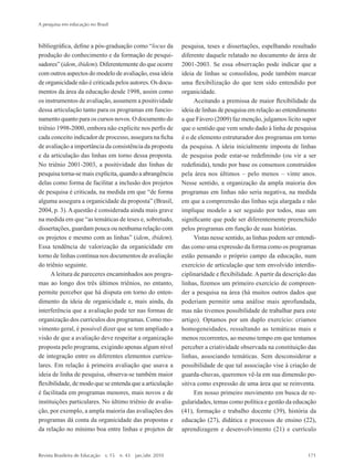 bibliográfica, define a pós-graduação como “locus da
produção do conhecimento e da formação de pesqui-
sadores” (idem, ibidem). Diferentemente do que ocorre
com outros aspectos do modelo de avaliação, essa ideia
de organicidade não é criticada pelos autores. Os docu-
mentos da área da educação desde 1998, assim como
os instrumentos de avaliação, assumem a positividade
dessa articulação tanto para os programas em funcio-
namento quanto para os cursos novos. O documento do
triênio 1998-2000, embora não explicite nos perfis de
cada conceito indicador de processo, assegura na ficha
de avaliação a importância da consistência da proposta
e da articulação das linhas em torno dessa proposta.
No triênio 2001-2003, a positividade das linhas de
pesquisa torna-se mais explícita, quando a abrangência
delas como forma de facilitar a inclusão dos projetos
de pesquisa é criticada, na medida em que “de forma
alguma assegura a organicidade da proposta” (Brasil,
2004, p. 3).Aquestão é considerada ainda mais grave
na medida em que “as temáticas de teses e, sobretudo,
dissertações, guardam pouca ou nenhuma relação com
os projetos e mesmo com as linhas” (idem, ibidem).
Essa tendência de valorização da organicidade em
torno de linhas continua nos documentos de avaliação
do triênio seguinte.
Aleitura de pareceres encaminhados aos progra-
mas ao longo dos três últimos triênios, no entanto,
permite perceber que há disputa em torno do enten-
dimento da ideia de organicidade e, mais ainda, da
interferência que a avaliação pode ter nas formas de
organização dos currículos dos programas. Como mo-
vimento geral, é possível dizer que se tem ampliado a
visão de que a avaliação deve respeitar a organização
proposta pelo programa, exigindo apenas algum nível
de integração entre os diferentes elementos curricu-
lares. Em relação à primeira avaliação que usava a
ideia de linha de pesquisa, observa-se também maior
flexibilidade, de modo que se entenda que a articulação
é facilitada em programas menores, mais novos e de
instituições particulares. No último triênio de avalia-
ção, por exemplo, a ampla maioria das avaliações dos
programas dá conta da organicidade das propostas e
da relação no mínimo boa entre linhas e projetos de
pesquisa, teses e dissertações, espelhando resultado
diferente daquele relatado no documento de área de
2001-2003. Se essa observação pode indicar que a
ideia de linhas se consolidou, pode também marcar
uma flexibilização do que tem sido entendido por
organicidade.
Aceitando a premissa de maior flexibilidade da
ideia de linhas de pesquisa em relação ao entendimento
a que Fávero (2009) faz menção, julgamos lícito supor
que o sentido que vem sendo dado à linha de pesquisa
é o de elemento estruturador dos programas em torno
da pesquisa. A ideia inicialmente imposta de linhas
de pesquisa pode estar-se redefinindo (ou vir a ser
redefinida), tendo por base os consensos construídos
pela área nos últimos – pelo menos – vinte anos.
Nesse sentido, a organização da ampla maioria dos
programas em linhas não seria negativa, na medida
em que a compreensão das linhas seja alargada e não
implique modelo a ser seguido por todos, mas um
significante que pode ser diferentemente preenchido
pelos programas em função de suas histórias.
Vistas nesse sentido, as linhas podem ser entendi-
das como uma expressão da forma como os programas
estão pensando o próprio campo da educação, num
exercício de articulação que tem envolvido interdis-
ciplinaridade e flexibilidade.Apartir da descrição das
linhas, fizemos um primeiro exercício de compreen-
der a pesquisa na área (há muitos outros dados que
poderiam permitir uma análise mais aprofundada,
mas não tivemos possibilidade de trabalhar para este
artigo). Optamos por um duplo exercício: criamos
homogeneidades, ressaltando as temáticas mais e
menos recorrentes, ao mesmo tempo em que tentamos
perceber a criatividade observada na constituição das
linhas, associando temáticas. Sem desconsiderar a
possibilidade de que tal associação vise à criação de
guarda-chuvas, queremos vê-la em sua dimensão po-
sitiva como expressão de uma área que se reinventa.
Em nosso primeiro movimento em busca de re-
gularidades, temas como política e gestão da educação
(41), formação e trabalho docente (39), história da
educação (27), didática e processos de ensino (22),
aprendizagem e desenvolvimento (21) e currículo
A pesquisa em educação no Brasil
Revista Brasileira de Educação  v. 15  n. 43  jan./abr. 2010	 171
2prova-mioloRBE.indd 171 17/5/2010 10:12:38
 