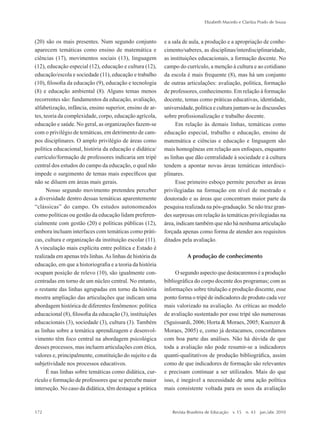 (20) são os mais presentes. Num segundo conjunto
aparecem temáticas como ensino de matemática e
ciências (17), movimentos sociais (13), linguagem
(12), educação especial (12), educação e cultura (12),
educação/escola e sociedade (11), educação e trabalho
(10), filosofia da educação (9), educação e tecnologia
(8) e educação ambiental (8). Alguns temas menos
recorrentes são: fundamentos da educação, avaliação,
alfabetização, infância, ensino superior, ensino de ar-
tes, teoria da complexidade, corpo, educação agrícola,
educação e saúde. No geral, as organizações fazem-se
com o privilégio de temáticas, em detrimento de cam-
pos disciplinares. O amplo privilégio de áreas como
política educacional, história da educação e didática/
currículo/formação de professores indicaria um tripé
central dos estudos do campo da educação, o qual não
impede o surgimento de temas mais específicos que
não se diluem em áreas mais gerais.
Nosso segundo movimento pretendeu perceber
a diversidade dentro dessas temáticas aparentemente
“clássicas” do campo. Os estudos autonomeados
como políticas ou gestão da educação lidam preferen-
cialmente com gestão (20) e políticas públicas (12),
embora incluam interfaces com temáticas como práti-
cas, cultura e organização da instituição escolar (11).
A vinculação mais explícita entre política e Estado é
realizada em apenas três linhas.As linhas de história da
educação, em que a historiografia e a teoria da história
ocupam posição de relevo (10), são igualmente con-
centradas em torno de um núcleo central. No entanto,
o restante das linhas agrupadas em torno da história
mostra ampliação das articulações que indicam uma
abordagem histórica de diferentes fenômenos: política
educacional (8), filosofia da educação (3), instituições
educacionais (3), sociedade (3), cultura (3). Também
as linhas sobre a temática aprendizagem e desenvol-
vimento têm foco central na abordagem psicológica
desses processos, mas incluem articulações com ética,
valores e, principalmente, constituição do sujeito e da
subjetividade nos processos educativos.
É nas linhas sobre temáticas como didática, cur-
rículo e formação de professores que se percebe maior
interseção. No caso da didática, têm destaque a prática
e a sala de aula, a produção e a apropriação de conhe-
cimento/saberes, as disciplinas/interdisciplinaridade,
as instituições educacionais, a formação docente. No
campo do currículo, a menção à cultura e ao cotidiano
da escola é mais frequente (8), mas há um conjunto
de outras articulações: avaliação, política, formação
de professores, conhecimento. Em relação à formação
docente, temas como práticas educativas, identidade,
universidade, política e cultura juntam-se às discussões
sobre profissionalização e trabalho docente.
Em relação às demais linhas, temáticas como
educação especial, trabalho e educação, ensino de
matemática e ciências e educação e linguagem são
mais homogêneas em relação aos enfoques, enquanto
as linhas que dão centralidade à sociedade e à cultura
tendem a apontar novas áreas temáticas interdisci-
plinares.
Esse primeiro esboço permite perceber as áreas
privilegiadas na formação em nível de mestrado e
doutorado e as áreas que concentram maior parte da
pesquisa realizada na pós-graduação. Se não traz gran-
des surpresas em relação às temáticas privilegiadas na
área, indicam também que não há nenhuma articulação
forçada apenas como forma de atender aos requisitos
ditados pela avaliação.
A produção de conhecimento
O segundo aspecto que destacaremos é a produção
bibliográfica do corpo docente dos programas; com as
informações sobre titulação e produção discente, esse
ponto forma o tripé de indicadores de produto cada vez
mais valorizado na avaliação. As críticas ao modelo
de avaliação sustentado por esse tripé são numerosas
(Sguissardi, 2006; Horta & Moraes, 2005; Kuenzer &
Moraes, 2005) e, como já destacamos, concordamos
com boa parte das análises. Não há dúvida de que
toda a avaliação não pode resumir-se a indicadores
quanti-qualitativos de produção bibliográfica, assim
como de que indicadores de formação são relevantes
e precisam continuar a ser utilizados. Mais do que
isso, é inegável a necessidade de uma ação política
mais consistente voltada para os usos da avaliação
Elizabeth Macedo e Clarilza Prado de Sousa
172	 Revista Brasileira de Educação  v. 15  n. 43  jan./abr. 2010
2prova-mioloRBE.indd 172 17/5/2010 10:12:38
 