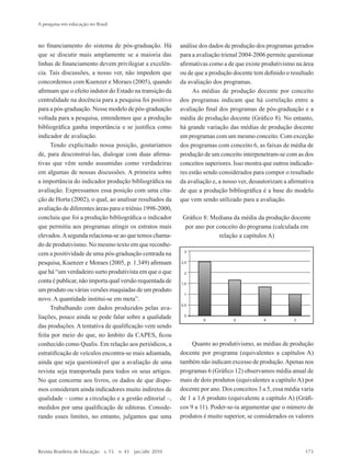 no financiamento do sistema de pós-graduação. Há
que se discutir mais amplamente se a maioria das
linhas de financiamento devem privilegiar a excelên-
cia. Tais discussões, a nosso ver, não impedem que
concordemos com Kuenzer e Moraes (2005), quando
afirmam que o efeito indutor do Estado na transição da
centralidade na docência para a pesquisa foi positivo
para a pós-graduação. Nesse modelo de pós-graduação
voltada para a pesquisa, entendemos que a produção
bibliográfica ganha importância e se justifica como
indicador de avaliação.
Tendo explicitado nossa posição, gostaríamos
de, para desconstruí-las, dialogar com duas afirma-
tivas que vêm sendo assumidas como verdadeiras
em algumas de nossas discussões. A primeira sobre
a importância do indicador produção bibliográfica na
avaliação. Expressamos essa posição com uma cita-
ção de Horta (2002), o qual, ao analisar resultados da
avaliação de diferentes áreas para o triênio 1998-2000,
concluiu que foi a produção bibliográfica o indicador
que permitiu aos programas atingir os estratos mais
elevados.Asegunda relaciona-se ao que temos chama-
do de produtivismo. No mesmo texto em que reconhe-
cem a positividade de uma pós-graduação centrada na
pesquisa, Kuenzer e Moraes (2005, p. 1.349) afirmam
que há “um verdadeiro surto produtivista em que o que
conta é publicar, não importa qual versão requentada de
um produto ou várias versões maquiadas de um produto
novo. A quantidade institui-se em meta”.
Trabalhando com dados produzidos pelas ava-
liações, pouco ainda se pode falar sobre a qualidade
das produções. A tentativa de qualificação vem sendo
feita por meio do que, no âmbito da CAPES, ficou
conhecido como Qualis. Em relação aos periódicos, a
estratificação de veículos encontra-se mais adiantada,
ainda que seja questionável que a avaliação de uma
revista seja transportada para todos os seus artigos.
No que concerne aos livros, os dados de que dispo-
mos consideram ainda indicadores muito indiretos de
qualidade – como a circulação e a gestão editorial –,
medidos por uma qualificação de editoras. Conside-
rando esses limites, no entanto, julgamos que uma
análise dos dados de produção dos programas gerados
para a avaliação trienal 2004-2006 permite questionar
afirmativas como a de que existe produtivismo na área
ou de que a produção docente tem definido o resultado
da avaliação dos programas.
As médias de produção docente por conceito
dos programas indicam que há correlação entre a
avaliação final dos programas de pós-graduação e a
média de produção docente (Gráfico 8). No entanto,
há grande variação das médias de produção docente
em programas com um mesmo conceito. Com exceção
dos programas com conceito 6, as faixas de média de
produção de um conceito interpenetram-se com as dos
conceitos superiores. Isso mostra que outros indicado-
res estão sendo considerados para compor o resultado
da avaliação e, a nosso ver, desautorizam a afirmativa
de que a produção bibliográfica é a base do modelo
que vem sendo utilizado para a avaliação.
Gráfico 8: Mediana da média da produção docente
por ano por conceito do programa (calculada em
relação a capítulos A)
Quanto ao produtivismo, as médias de produção
docente por programa (equivalentes a capítulos A)
também não indicam excesso de produção.Apenas nos
programas 6 (Gráfico 12) observamos média anual de
mais de dois produtos (equivalentes a capítulo A) por
docente por ano. Dos conceitos 3 a 5, essa média varia
de 1 a 1,6 produto (equivalente a capítulo A) (Gráfi-
cos 9 a 11). Poder-se-ia argumentar que o número de
produtos é muito superior, se considerados os valores
A pesquisa em educação no Brasil
Revista Brasileira de Educação  v. 15  n. 43  jan./abr. 2010	 173
2prova-mioloRBE.indd 173 17/5/2010 10:12:39
 