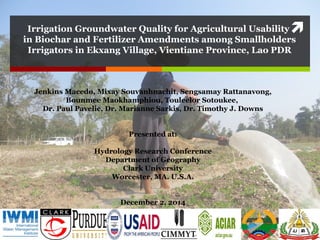 Irrigation Groundwater Quality for Agricultural Usability
in Biochar and Fertilizer Amendments among Smallholders
Irrigators in Ekxang Village, Vientiane Province, Lao PDR
Jenkins Macedo, Mixay Souvanhnachit, Sengsamay Rattanavong,
Bounmee Maokhamphiou, Touleelor Sotoukee,
Dr. Paul Pavelic, Dr. Marianne Sarkis, Dr. Timothy J. Downs
Presented at:
Hydrology Research Conference
Department of Geography
Clark University
Worcester, MA. U.S.A.
December 2, 2014
 