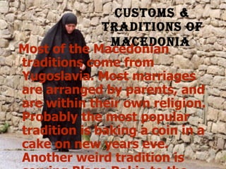 Customs & traditions of Macedonia   Most of the Macedonian traditions come from Yugoslavia. Most marriages are arranged by parents, and are within their own religion. Probably the most popular tradition is baking a coin in a cake on new years eve. Another weird tradition is serving Blaga Rakia to the grooms parents the morning after the wedding. They only have the fruit brandy if the bride is a virgin.   