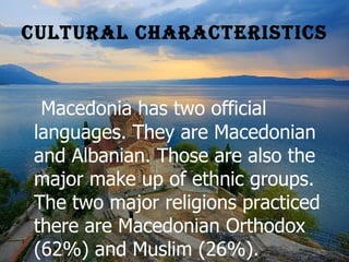 Cultural Characteristics Macedonia has two official languages. They are Macedonian and Albanian. Those are also the major make up of ethnic groups. The two major religions practiced there are Macedonian Orthodox (62%) and Muslim (26%). Macedonian Orthodox is in full union with the Roman Catholic church and uses Macedonian in its liturgy.   