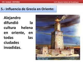 VIII- Unidad : HISTORIA I.E.P «Nuestra Señora de Guadalupe» 
5.- Influencia de Grecia en Oriente: 
Alejandro 
difundió la 
cultura helena 
en oriente, en 
todas las 
ciudades 
invadidas. 
 