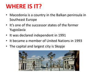 WHERE IS IT?
• Macedonia is a country in the Balkan peninsula in
Southeast Europe
• It’s one of the successor states of the former
Yugoslavia
• It was declared independent in 1991
• It became a member of United Nations in 1993
• The capital and largest city is Skopje
 