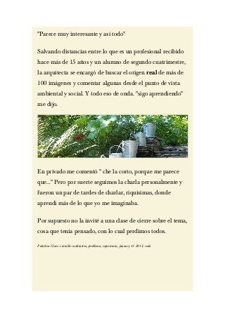 "Parece muy interesante y así todo"

Salvando distancias entre lo que es un profesional recibido
hace más de 15 años y un alumno de segundo cuatrimestre,
la arquitecta se encargó de buscar el origen real de más de
100 imágenes y comentar algunas desde el punto de vista
ambiental y social. Y todo eso de onda. "sigo aprendiendo"
me dijo.




En privado me comentó " che la corto, porque me parece
que…" Pero por suerte seguimos la charla personalmente y
fueron un par de tardes de charlar, riquísimas, donde
aprendí más de lo que yo me imaginaba.

Por supuesto no la invité a una clase de cierre sobre el tema,
cosa que tenía pensado, con lo cual perdimos todos.

Palabras Clave: variable cualitativa, problema, experiencia, january 13 2013, coda
 