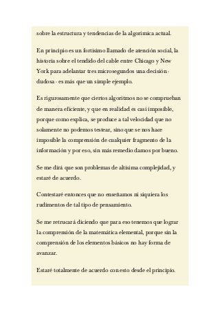 sobre la estructura y tendencias de la algorimica actual.

En principio es un fortísimo llamado de atención social, la
historia sobre el tendido del cable entre Chicago y New
York para adelantar tres microsegundos una decisión -
dudosa - es más que un simple ejemplo.

Es rigurosamente que ciertos algoritmos no se comprueban
de manera eficiente, y que en realidad es casi imposible,
porque como explica, se produce a tal velocidad que no
solamente no podemos testear, sino que se nos hace
imposible la comprensión de cualquier fragmento de la
información y por eso, sin más remedio damos por bueno.

Se me dirá que son problemas de altísima complejidad, y
estaré de acuerdo.

Contestaré entonces que no enseñamos ni siquiera los
rudimentos de tal tipo de pensamiento.

Se me retrucará diciendo que para eso tenemos que lograr
la comprensión de la matemática elemental, porque sin la
comprensión de los elementos básicos no hay forma de
avanzar.

Estaré totalmente de acuerdo con esto desde el principio.
 