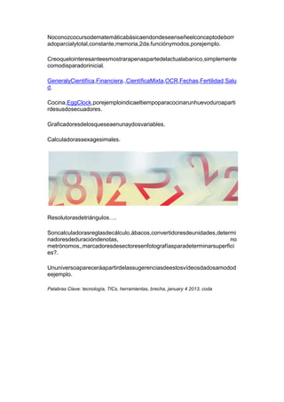 Su experiencia de trozar veinte pollos por día durante diez
años convierte en un maestro en el arte de por dónde entrarle.

Siguiendo con la idea culinaria, ahora que está de moda la
idea de fusión en la comida, y el concepto de volumen en la
presentación de un plato, que nos trasladan los cocineros
snobs. He visto por ejemplo una milanga, sobre ella unas
hojas de lechuga, sobre ella parmesano rallado, sobre eso
una rodaja de tomate, sobre eso unas pocas papas fritas,
luego en orden un güevo frito, una pequeña tostada, y un
rollo de salmón ahumado, hojita de albahaca frita. Todo
con forma de cono y en equilibrio inestable.

Tamaña tarea para el comensal que en general trata en
vano de observar que hacen los demás, que han pedido
ravioles para evitarse el quilombo, y que luego con
desesperación y hambre ataca el plato, haciendo volar todo
por cualquier lado.

Esto lleva a la cosa De como atacar un problema nuevo y
ponernos en lugar de alumno.
 