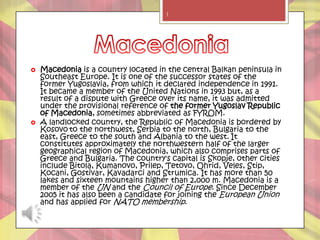 1




   Macedonia is a country located in the central Balkan peninsula in
    Southeast Europe. It is one of the successor states of the
    former Yugoslavia, from which it declared independence in 1991.
    It became a member of the United Nations in 1993 but, as a
    result of a dispute with Greece over its name, it was admitted
    under the provisional reference of the former Yugoslav Republic
    of Macedonia, sometimes abbreviated as FYROM.
   A landlocked country, the Republic of Macedonia is bordered by
    Kosovo to the northwest, Serbia to the north, Bulgaria to the
    east, Greece to the south and Albania to the west. It
    constitutes approximately the northwestern half of the larger
    geographical region of Macedonia, which also comprises parts of
    Greece and Bulgaria. The country's capital is Skopje, other cities
    include Bitola, Kumanovo, Prilep, Tetovo, Ohrid, Veles, Stip,
    Kocani, Gostivar, Kavadarci and Strumica. It has more than 50
    lakes and sixteen mountains higher than 2,000 m. Macedonia is a
    member of the UN and the Council of Europe. Since December
    2005 it has also been a candidate for joining the European Union
    and has applied for NATO membership.
 