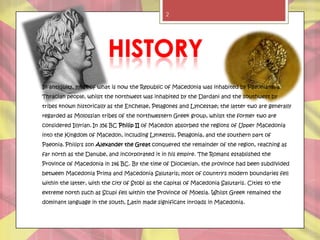 2




In antiquity, most of what is now the Republic of Macedonia was inhabited by Paeonians, a
Thracian people, whilst the northwest was inhabited by the Dardani and the southwest by
tribes known historically as the Enchelae, Pelagones and Lyncestae; the latter two are generally
regarded as Molossian tribes of the northwestern Greek group, whilst the former two are
considered Illyrian. In 356 BC Philip II of Macedon absorbed the regions of Upper Macedonia
into the Kingdom of Macedon, including Lynkestis, Pelagonia, and the southern part of
Paeonia. Philip's son Alexander the Great conquered the remainder of the region, reaching as
far north as the Danube, and incorporated it in his empire. The Romans established the
Province of Macedonia in 146 BC. By the time of Diocletian, the province had been subdivided
between Macedonia Prima and Macedonia Salutaris; most of country's modern boundaries fell
within the latter, with the city of Stobi as the capital of Macedonia Salutaris. Cities to the
extreme north such as Scupi fell within the Province of Moesia. Whilst Greek remained the
dominant language in the south, Latin made significant inroads in Macedonia.
 
