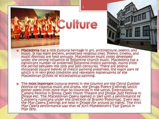 3




   Macedonia has a rich cultural heritage in art, architecture, poetry, and
    music. It has many ancient, protected religious sites. Poetry, cinema, and
    music festivals are held annually. Macedonian music styles developed
    under the strong influence of Byzantine church music. Macedonia has a
    significant number of preserved Byzantine fresco paintings, mainly from
    the period between the 11th and 16th centuries. There are several
    thousands square metres of fresco painting preserved, the major part of
    which is in very good condition and represent masterworks of the
    Macedonian School of ecclesiastical painting.

   The most important cultural events in the country are the Ohrid Summer
    festival of classical music and drama, the Struga Poetry Evenings which
    gather poets from more than 50 countries in the world, International
    Camera Festival in Bitola, Open Youth Theatre and Skopje Jazz Festival in
    Skopje etc. The Macedonian Opera opened in 1947 with a performance of
    Cavalleria rusticana under the direction of Branko Pomorisac. Every year,
    the May Opera Evenings are held in Skopje for around 20 nights. The first
    May Opera performance was that of Kiril Makedonski's Tsar Samuil in
    May 1972.
 