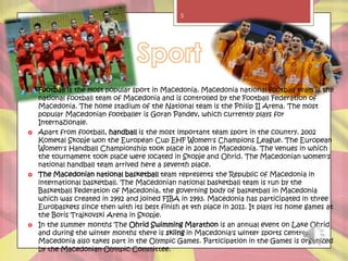 5




   Football is the most popular sport in Macedonia. Macedonia national football team is the
    national football team of Macedonia and is controlled by the Football Federation of
    Macedonia. The home stadium of the National team is the Philip II Arena. The most
    popular Macedonian footballer is Goran Pandev, which currently plays for
    Internazionale.
   Apart from football, handball is the most important team sport in the country. 2002
    Kometal Skopje won the European Cup EHF Women's Champions League. The European
    Women's Handball Championship took place in 2008 in Macedonia. The venues in which
    the tournament took place were located in Skopje and Ohrid. The Macedonian women's
    national handball team arrived here a seventh place.
   The Macedonian national basketball team represents the Republic of Macedonia in
    international basketball. The Macedonian national basketball team is run by the
    Basketball Federation of Macedonia, the governing body of basketball in Macedonia
    which was created in 1992 and joined FIBA in 1993. Macedonia has participated in three
    Eurobaskets since then with its best finish at 4th place in 2011. It plays its home games at
    the Boris Trajkovski Arena in Skopje.
   In the summer months The Ohrid Swimming Marathon is an annual event on Lake Ohrid
    and during the winter months there is skiing in Macedonia's winter sports centres.
    Macedonia also takes part in the Olympic Games. Participation in the Games is organized
    by the Macedonian Olympic Committee.
 