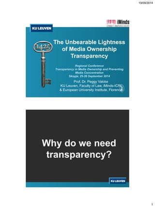 19/09/2014 
1 
The UnbearableLightnessof Media OwnershipTransparencyRegional ConferenceTransparency in Media Ownership and Preventing Media Concentration Skopje, 25-26 September 2014 
Prof. Dr. Peggy Valcke 
KU Leuven, Facultyof Law, iMinds-ICRI 
& European University Institute, Florence 
Whydo we needtransparency?  