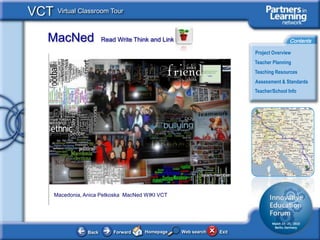 VCT    Virtual Classroom Tour



  MacNed                 Read Write Think and Link                                      Contents

                                                                         Project Overview
                                                                         Teacher Planning
                                                                         Teaching Resources
                                                                         Assessment & Standards
                                                                         Teacher/School Info




      Macedonia, Anica Petkoska MacNed WIKI VCT




                  Back       Forward    Homepage     Web search   Exit
 
