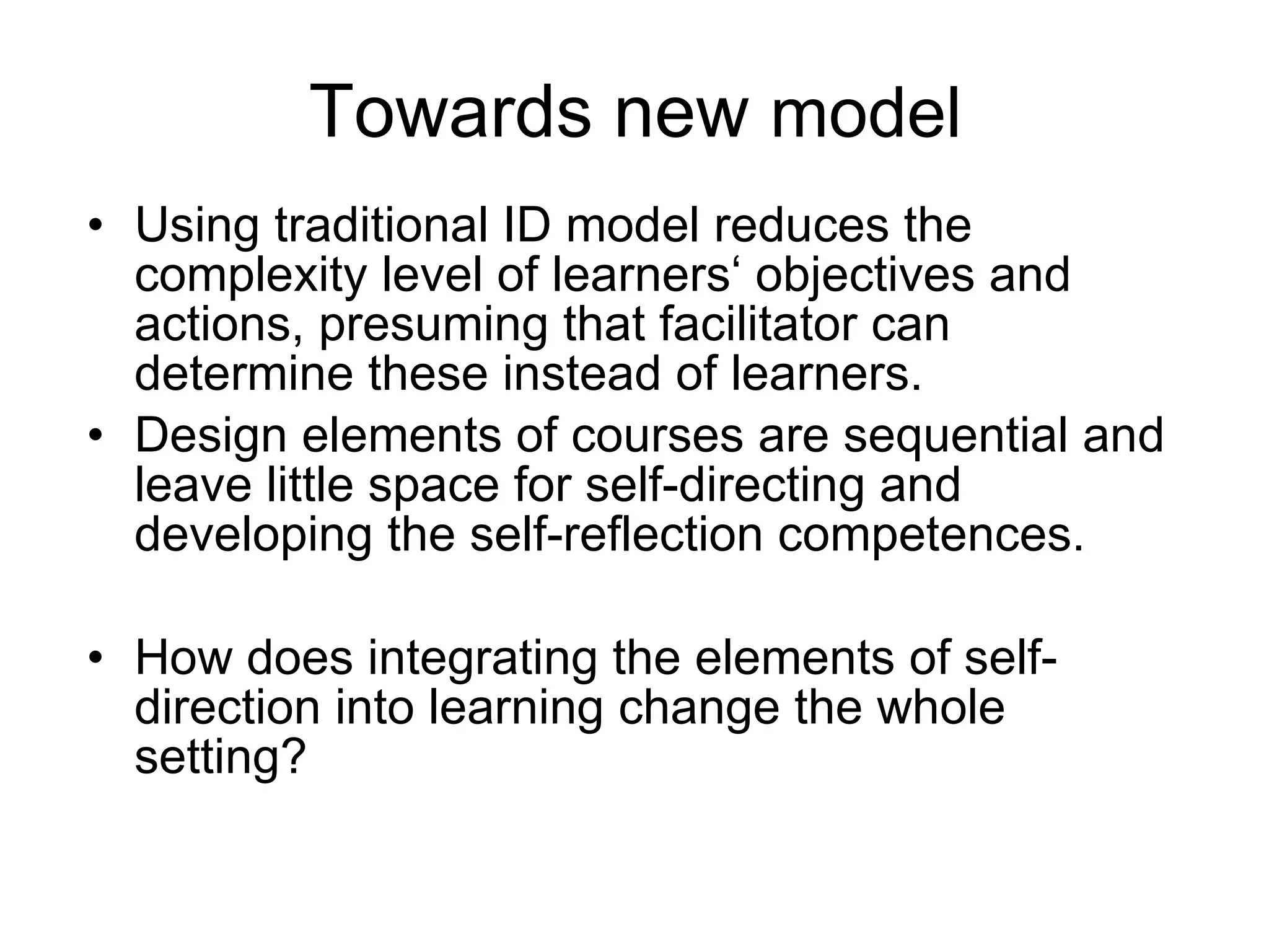 Towards new  model  Using traditional ID model reduces the complexity level of learners‘ objectives and actions, presuming that facilitator can determine these instead of learners.  Design elements of courses are sequential and leave little space for self-directing and developing the self-reflection competences.  How does integrating the elements of self-direction into learning change the whole setting? 