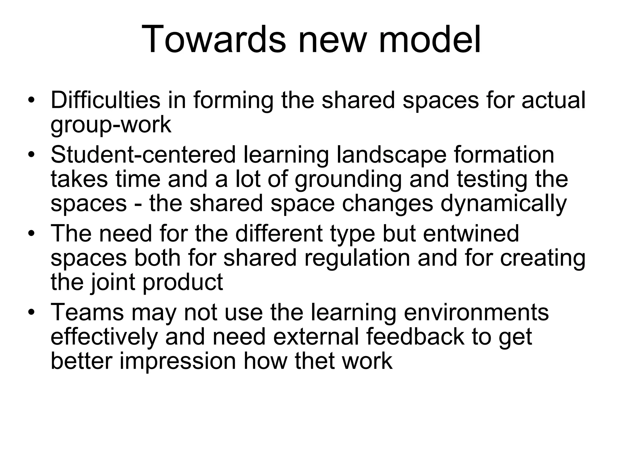 Towards new model Difficulties in forming the shared spaces for actual group-work  Student-centered learning landscape formation takes time and a lot of grounding and testing the spaces - the shared space changes dynamically The need for the different type but entwined spaces both for shared regulation and for creating the joint product Teams may not use the learning environments effectively and need external feedback to get better impression how thet work 