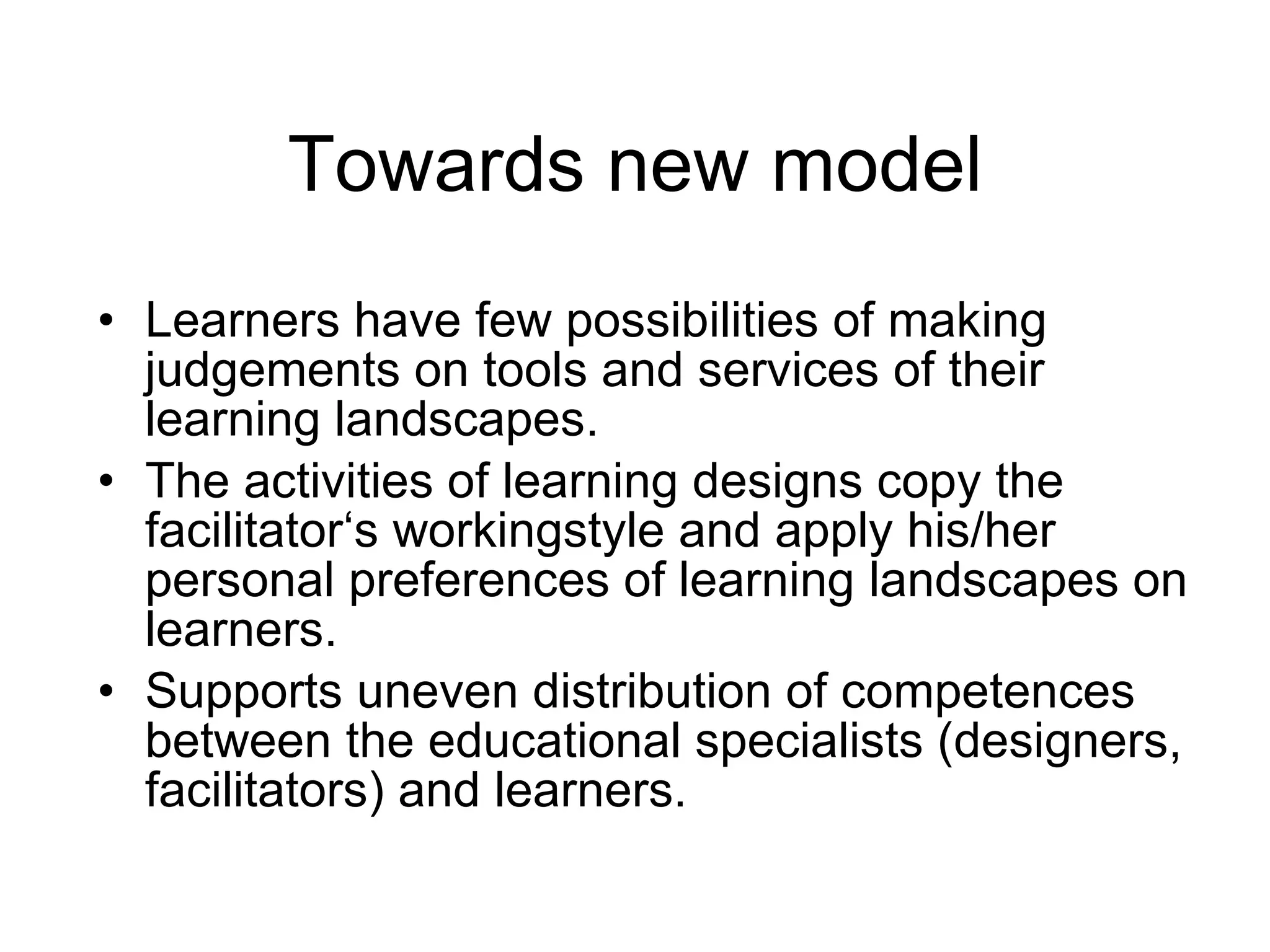 Towards new model Learners have few possibilities of making judgements on tools and services of their learning landscapes.  The activities of learning designs copy the facilitator‘s workingstyle and apply his/her personal preferences of learning landscapes on learners.  Supports uneven distribution of competences between the educational specialists (designers, facilitators) and learners.  